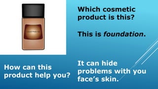 Which cosmetic
product is this?
How can this
product help you?
This is foundation.
It can hide
problems with you
face’s skin.
 