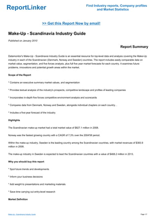 Find Industry reports, Company profiles
ReportLinker                                                                      and Market Statistics



                                       >> Get this Report Now by email!

Make-Up - Scandinavia Industry Guide
Published on January 2010

                                                                                                            Report Summary

Datamonitor's Make-Up - Scandinavia Industry Guide is an essential resource for top-level data and analysis covering the Make-Up
industry in each of the Scandinavian (Denmark, Norway and Sweden) countries. The report includes easily comparable data on
market value, segmentation, and five forces analysis, plus full five year market forecasts for each country. It examines future
problems, innovations and potential growth areas within the market.


Scope of the Report


* Contains an executive summary market values, and segmentation


* Provides textual analysis of the industry's prospects, competitive landscape and profiles of leading companies


* Incorporates in-depth five forces competitive environment analysis and scorecards


* Compares data from Denmark, Norway and Sweden, alongside individual chapters on each country. .


* Includes a five-year forecast of the industry


Highlights


The Scandinavian make-up market had a total market value of $827.1 million in 2008.


Norway was the fastest growing country with a CAGR of 7.3% over the 2004'08 period.


Within the make-up industry, Sweden is the leading country among the Scandinavian countries, with market revenues of $383.9
million in 2008.


The make-up industry in Sweden is expected to lead the Scandinavian countries with a value of $468.2 million in 2013.


Why you should buy this report


* Spot future trends and developments


* Inform your business decisions


* Add weight to presentations and marketing materials


* Save time carrying out entry-level research


Market Definition




Make-Up - Scandinavia Industry Guide                                                                                              Page 1/7
 