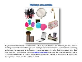 As you can observe that the compilation is not all important tools hard. However, you first require
meeting your needs earlier than you admission your pickup accessories. Some tools are sweeping
and should, however, as a part of each woman's tool kit are. So after that time you go for a date
later than work, you have all the vital makeup accessories that help you look your most excellent
can. Do not remember to consult a specialist if you have a specific skin situation or if you have
mainly sensitive skin. So why wait? Start now!
 