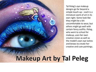 Tal Peleg's eye makeup
designs go far beyond a
simple touch-up – each is a
miniature work of art in its
own right. Some look like
they might be a bit
uncomfortable to wear, but
others might go well with
certain fancy outfits. Peleg,
who went to school for
makeup, uses her own
creative vision as well as
the model’s own eye lashes
and brows to create her
creative and cute paintings.
 
