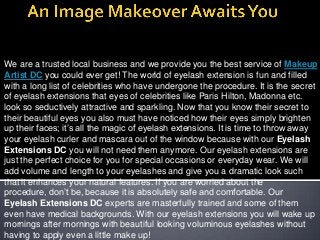 We are a trusted local business and we provide you the best service of Makeup
Artist DC you could ever get! The world of eyelash extension is fun and filled
with a long list of celebrities who have undergone the procedure. It is the secret
of eyelash extensions that eyes of celebrities like Paris Hilton, Madonna etc.
look so seductively attractive and sparkling. Now that you know their secret to
their beautiful eyes you also must have noticed how their eyes simply brighten
up their faces; it’s all the magic of eyelash extensions. It is time to throw away
your eyelash curler and mascara out of the window because with our Eyelash
Extensions DC you will not need them anymore. Our eyelash extensions are
just the perfect choice for you for special occasions or everyday wear. We will
add volume and length to your eyelashes and give you a dramatic look such
that it enhances your natural features. If you are worried about the
procedure, don’t be, because it is absolutely safe and comfortable. Our
Eyelash Extensions DC experts are masterfully trained and some of them
even have medical backgrounds. With our eyelash extensions you will wake up
mornings after mornings with beautiful looking voluminous eyelashes without
having to apply even a little make up!

 