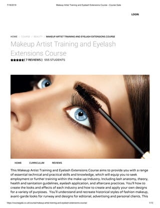 7/18/2019 Makeup Artist Training and Eyelash Extensions Course - Course Gate
https://coursegate.co.uk/course/makeup-artist-training-and-eyelash-extensions-course/ 1/13
( 7 REVIEWS )
HOME / COURSE / BEAUTY / MAKEUP ARTIST TRAINING AND EYELASH EXTENSIONS COURSE
Makeup Artist Training and Eyelash
Extensions Course
555 STUDENTS
This Makeup Artist Training and Eyelash Extensions Course aims to provide you with a range
of essential technical and practical skills and knowledge, which will equip you to seek
employment or further training within the make-up Industry. Including lash anatomy, theory,
health and sanitation guidelines, eyelash application, and aftercare practices. You’ll how to
create the looks and e ects of each industry and how to create and apply your own designs
for a variety of purposes.  You’ll understand and recreate historical styles of fashion makeup,
avant-garde looks for runway and designs for editorial, advertising and personal clients. This
HOME CURRICULUM REVIEWS
LOGIN
 