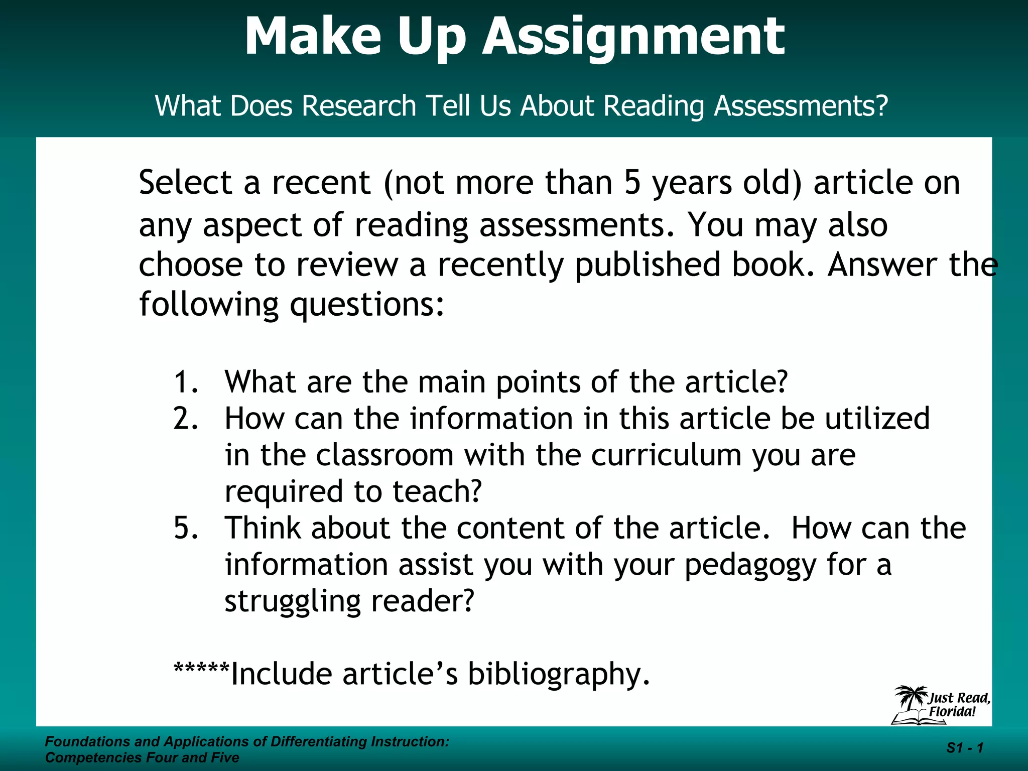 Make Up Assignment What Does Research Tell Us About Reading Assessments? Select a recent (not more than 5 years old) article on any aspect of reading assessments. You may also choose to review a recently published book. Answer the following questions: What are the main points of the article? How can the information in this article be utilized in the classroom with the curriculum you are required to teach? Think about the content of the article. How can the information assist you with your pedagogy for a struggling reader? *****Include article’s bibliography.