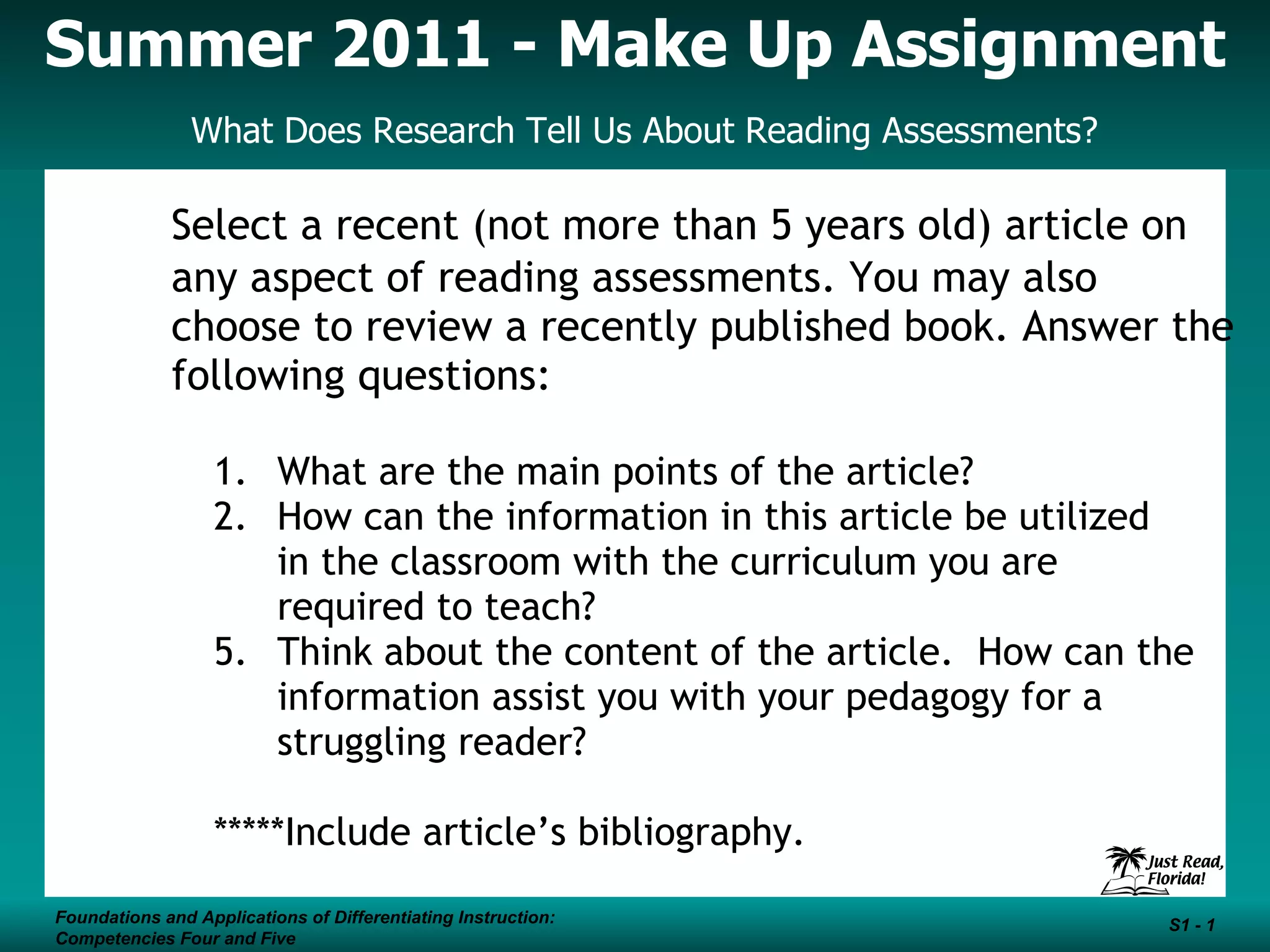 Summer 2011 - Make Up Assignment What Does Research Tell Us About Reading Assessments? Foundations and Applications of Differentiating Instruction: Competencies Four and Five S1 - Select a recent (not more than 5 years old) article on any aspect of reading assessments. You may also choose to review a recently published book. Answer the following questions: What are the main points of the article? How can the information in this article be utilized in the classroom with the curriculum you are required to teach? Think about the content of the article. How can the information assist you with your pedagogy for a struggling reader? *****Include article’s bibliography.
