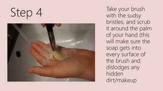 Step 4 Take your brush
with the sudsy
bristles, and scrub
it around the palm
of your hand (this
will make sure the
soap gets into
every surface of
the brush and
dislodges any
hidden
dirt/makeup
 