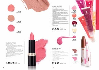 Wild
Strawberry
FM | li20
Cherry
FM | li18
Banana
FM | li16
Raspberry
FM | li19
Peach
FM | li17
Rose Dream
FM | li11
Coffee Dream
FM | li12
FRUITY LIP GLOSS
Fruity lip gloss
»» tempting aroma of delicious wild 		
	 strawberries, bananas, cherries, peaches or 	
	raspberries
»» shiny colours subtly emphasise the colour 	
	 and shape of your lips, optically enlarge and 	
	 give a fantastic shimmer
»» regenerating vitamin complex nourishes and 	
	 softens your lips
»» special formula, contains shea butter, 	
	 improves the appearance of dry and 	
	 chapped lips by soothing and hydrating 	
	them
»» pampers your senses with appetising aroma 	
	 and delicate taste
»» easy to apply thanks to convenient dispenser 	
	tip
»» capacity: 15 ml
tattoo lip tint
Tattoo lip tint
»» gives a juicy, long-lasting colour
»» allows precise make up application without 		
	 using a lipliner
»» capillary dosing system
»» contains panthenol which regenerates the 		
	 epithelium of your lips
»» sensual mango aroma
»» leaves no sticky layer on the lips
»» does not smudge
»» capacity: 3 ml
$12.20 AUD/ 15 ml
$19.95 AUD/ 3 ml
Applythetintonclean,grease-freelips.
36
Shiny Nude
FM | bp2
Candy Pink
FM | bp1
Peachy Rose
FM | bp3
37
$19.30 AUD/ 4 g
GLOSSY LIPSTICK
Glossy lipstick
»» combination of subtle colour with intensive 		
	 shine and reflective glints give your lips sensual 	
	 and seductive look
»» contains protective waxes
»» vitamins C and E nurture and regenerate 		
	 delicate epidermis of the lips, make them soft 		
	 and supple, well moisturised, nourished and 		
	 resistant to free radicals
»» its light formula does not make your lips sticky
»» easy to apply, ideal for everyday make up
»» pleasant fruity fragrance
»» weight: 4 g
FMGROUPMAKEUPproductsaregenuineFMGROUPWorldproducts.
 