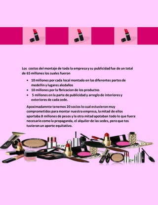 Los costos del montaje de toda la empresay su publicidadfue de un total
de 65 millones los cuales fueron
 10 millones por cada local montado en las diferentes partesde
medelliny lugares aledaños
 10 millones por la fbricacionde los productos
 5 millones enla parte de publicidady arreglode interioresy
exteriores de cadacede.
Apoximadamnte tenemos 20 socios locual estuvieronmuy
comprometidos para montar nuestraempresa, lamitad de ellos
aportaba 8 millones de pesos y la otra mitadapotaban todo lo que fuera
necesariocomola propaganda, el alquiler de las sedes, peroque tos
tuvieranun aporte equitativo.
 