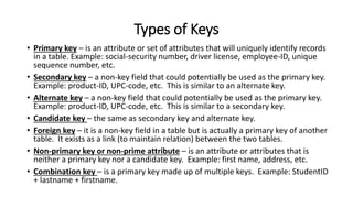 Types of Keys
• Primary key – is an attribute or set of attributes that will uniquely identify records
in a table. Example: social-security number, driver license, employee-ID, unique
sequence number, etc.
• Secondary key – a non-key field that could potentially be used as the primary key.
Example: product-ID, UPC-code, etc. This is similar to an alternate key.
• Alternate key – a non-key field that could potentially be used as the primary key.
Example: product-ID, UPC-code, etc. This is similar to a secondary key.
• Candidate key – the same as secondary key and alternate key.
• Foreign key – it is a non-key field in a table but is actually a primary key of another
table. It exists as a link (to maintain relation) between the two tables.
• Non-primary key or non-prime attribute – is an attribute or attributes that is
neither a primary key nor a candidate key. Example: first name, address, etc.
• Combination key – is a primary key made up of multiple keys. Example: StudentID
+ lastname + firstname.
 