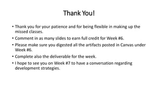 Thank You!
• Thank you for your patience and for being flexible in making up the
missed classes.
• Comment in as many slides to earn full credit for Week #6.
• Please make sure you digested all the artifacts posted in Canvas under
Week #6.
• Complete also the deliverable for the week.
• I hope to see you on Week #7 to have a conversation regarding
development strategies.
 