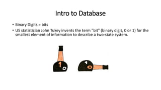 Intro to Database
• Binary Digits = bits
• US statistician John Tukey invents the term "bit" (binary digit, 0 or 1) for the
smallest element of information to describe a two-state system.
 