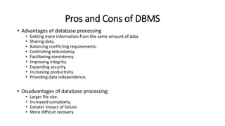 Pros and Cons of DBMS
• Advantages of database processing
• Getting more information from the same amount of data.
• Sharing data.
• Balancing conflicting requirements.
• Controlling redundancy.
• Facilitating consistency.
• Improving integrity.
• Expanding security.
• Increasing productivity.
• Providing data independence.
• Disadvantages of database processing
• Larger file size.
• Increased complexity.
• Greater impact of failure.
• More difficult recovery.
 
