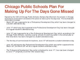 Chicago Public Schools Plan For
Making Up For The Days Gone Missed
Signed by the CEO of Chicago Public Schools, Barbara Byrd Bennett, the schools in Chicago
received an email which consisted of the plans to make up for the days lost. The rescheduled
information included:
• March 28th was supposed to be a Professional Development Day which has been changed to
a student attendance day.
• June 11th which was also supposed to be Professional Development Day has been changed

to a regular student’s attendance day.

• June 12th was supposed to be a Flex Professional Development Day (which according to the

Chicago Public Schools, could be used by schools for planning earlier in the school year at
their discretion) has been changed to a student attendance day.
• The first day of summer break for teachers, June 13 th will become a student attendance day.

• June 16th will become the Professional Development Day which was earlier supposed to be

March 28th (So March 28th will be a regular students attendance day)

• The Professional Development Day earlier scheduled for June 11 th, has now been changed

to June 17th (originally a summer inter-session day).

 