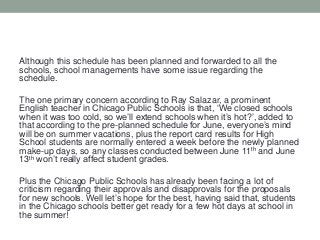 Although this schedule has been planned and forwarded to all the
schools, school managements have some issue regarding the
schedule.
The one primary concern according to Ray Salazar, a prominent
English teacher in Chicago Public Schools is that, ‘We closed schools
when it was too cold, so we’ll extend schools when it’s hot?’, added to
that according to the pre-planned schedule for June, everyone’s mind
will be on summer vacations, plus the report card results for High
School students are normally entered a week before the newly planned
make-up days, so any classes conducted between June 11th and June
13th won’t really affect student grades.
Plus the Chicago Public Schools has already been facing a lot of
criticism regarding their approvals and disapprovals for the proposals
for new schools. Well let’s hope for the best, having said that, students
in the Chicago schools better get ready for a few hot days at school in
the summer!

 