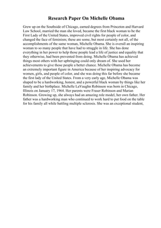 Research Paper On Michelle Obama
Grew up on the Southside of Chicago, earned degrees from Princeton and Harvard
Law School, married the man she loved, became the first black woman to be the
First Lady of the United States, improved civil rights for people of color, and
changed the face of feminism; these are some, but most certainly not all, of the
accomplishments of the same woman, Michelle Obama. She is overall an inspiring
woman to so many people that have had to struggle in life. She has done
everything in her power to help those people lead a life of justice and equality that
they otherwise, had been prevented from doing. Michelle Obama has achieved
things most others with her upbringing could only dream of. She used her
achievements to give those people a better chance. Michelle Obama has become
an extremely important figure in America because of her inspiring advocacy for
women, girls, and people of color, and she was doing this far before she became
the first lady of the United States. From a very early age, Michelle Obama was
shaped to be a hardworking, honest, and a powerful black woman by things like her
family and her birthplace. Michelle LaVaughn Robinson was born in Chicago,
Illinois on January 17, 1964. Her parents were Fraser Robinson and Marian
Robinson. Growing up, she always had an amazing role model, her own father. Her
father was a hardworking man who continued to work hard to put food on the table
for his family all while battling multiple sclerosis. She was an exceptional student,
 
