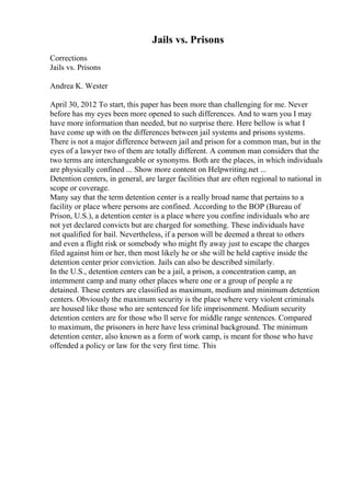 Jails vs. Prisons
Corrections
Jails vs. Prisons
Andrea K. Wester
April 30, 2012 To start, this paper has been more than challenging for me. Never
before has my eyes been more opened to such differences. And to warn you I may
have more information than needed, but no surprise there. Here bellow is what I
have come up with on the differences between jail systems and prisons systems.
There is not a major difference between jail and prison for a common man, but in the
eyes of a lawyer two of them are totally different. A common man considers that the
two terms are interchangeable or synonyms. Both are the places, in which individuals
are physically confined ... Show more content on Helpwriting.net ...
Detention centers, in general, are larger facilities that are often regional to national in
scope or coverage.
Many say that the term detention center is a really broad name that pertains to a
facility or place where persons are confined. According to the BOP (Bureau of
Prison, U.S.), a detention center is a place where you confine individuals who are
not yet declared convicts but are charged for something. These individuals have
not qualified for bail. Nevertheless, if a person will be deemed a threat to others
and even a flight risk or somebody who might fly away just to escape the charges
filed against him or her, then most likely he or she will be held captive inside the
detention center prior conviction. Jails can also be described similarly.
In the U.S., detention centers can be a jail, a prison, a concentration camp, an
internment camp and many other places where one or a group of people a re
detained. These centers are classified as maximum, medium and minimum detention
centers. Obviously the maximum security is the place where very violent criminals
are housed like those who are sentenced for life imprisonment. Medium security
detention centers are for those who ll serve for middle range sentences. Compared
to maximum, the prisoners in here have less criminal background. The minimum
detention center, also known as a form of work camp, is meant for those who have
offended a policy or law for the very first time. This
 