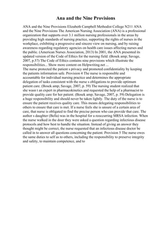Ana and the Nine Provisions
ANA and the Nine Provisions Elizabeth Campbell Methodist College N211 ANA
and the Nine Provisions The American Nursing Association (ANA) is a professional
organization that supports over 3.1 million nursing professionals in the areas by
providing high standards of nursing practice, supporting the rights of nurses in the
workplace, exhibiting a progressive and sincere view on nursing, and by raising
awareness regarding regulatory agencies on health care issues affecting nurses and
the public. (American Nurses Association, 2013) In 2001, the ANA presented its
updated version of the Code of Ethics for the nursing field. (Bosek amp; Savage,
2007, p.57) The Code of Ethics contains nine provisions which illustrate the
responsibilities... Show more content on Helpwriting.net ...
The nurse protected the patient s privacy and promoted confidentiality by keeping
the patients information safe. Provision 4 The nurse is responsible and
accountable for individual nursing practice and determines the appropriate
delegation of tasks consistent with the nurse s obligations to provide optimum
patient care. (Bosek amp; Savage, 2007, p. 59) The nursing student realized that
she wasn t an expert in pharmacokinetics and requested the help of a pharmacist to
provide quality care for her patient. (Bosek amp; Savage, 2007, p. 59) Delegation is
a huge responsibility and should never be taken lightly. The duty of the nurse is to
ensure the patient receives quality care. This means delegating responsibilities to
others to ensure that care is met. If a nurse feels she is unsure of a certain area of
care, that nurse is obligated to find the precise person who can provide that care. The
author s daughter (Bella) was in the hospital for a reoccurring MRSA infection. When
the nurse walked in the door they were asked a question regarding infectious disease
protocols and how best to handle the situation. Instead of giving an answer they
thought might be correct, the nurse requested that an infectious disease doctor be
called in to answer all questions concerning the patient. Provision 5 The nurse owes
the same duties to self as to others, including the responsibility to preserve integrity
and safety, to maintain competence, and to
 