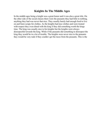 Knights In The Middle Ages
In the middle ages being a knight was a great honor and it was also a great title. On
the other side of the social classes there were the peasants they had little to nothing,
anything they had was never that nice. They usually barely had enough food to live
on and linen scraps for clothes. As the knights had nice clothes and were treated
with respect they even dined with the king if they did something werth the kings
time. The king was usually nice to his knights but the knights were always
disrespectful towards the king. While if the peasants did something to disrespect the
king they would be in a lot of trouble. The knights were never nice to the peasants
they would be very rude if they couldn t get the taxes from the peasants. This is the
 