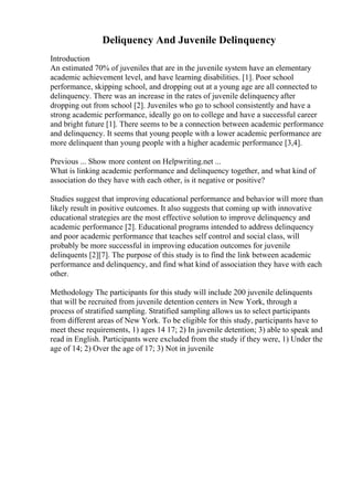 Deliquency And Juvenile Delinquency
Introduction
An estimated 70% of juveniles that are in the juvenile system have an elementary
academic achievement level, and have learning disabilities. [1]. Poor school
performance, skipping school, and dropping out at a young age are all connected to
delinquency. There was an increase in the rates of juvenile delinquency after
dropping out from school [2]. Juveniles who go to school consistently and have a
strong academic performance, ideally go on to college and have a successful career
and bright future [1]. There seems to be a connection between academic performance
and delinquency. It seems that young people with a lower academic performance are
more delinquent than young people with a higher academic performance [3,4].
Previous ... Show more content on Helpwriting.net ...
What is linking academic performance and delinquency together, and what kind of
association do they have with each other, is it negative or positive?
Studies suggest that improving educational performance and behavior will more than
likely result in positive outcomes. It also suggests that coming up with innovative
educational strategies are the most effective solution to improve delinquency and
academic performance [2]. Educational programs intended to address delinquency
and poor academic performance that teaches self control and social class, will
probably be more successful in improving education outcomes for juvenile
delinquents [2][7]. The purpose of this study is to find the link between academic
performance and delinquency, and find what kind of association they have with each
other.
Methodology The participants for this study will include 200 juvenile delinquents
that will be recruited from juvenile detention centers in New York, through a
process of stratified sampling. Stratified sampling allows us to select participants
from different areas of New York. To be eligible for this study, participants have to
meet these requirements, 1) ages 14 17; 2) In juvenile detention; 3) able to speak and
read in English. Participants were excluded from the study if they were, 1) Under the
age of 14; 2) Over the age of 17; 3) Not in juvenile
 