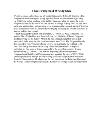F Scott Fitzgerald Writing Style
Wealth, women, and writing, are all words that describe F. Scott Fitzgerald s life.
Fitzgerald started writing at a young age and did not become famous right away.
He fell in love with a southern belle, Zelda Fitzgerald, while he was in the army.
Fitzgerald wrote for the rest of his life, he died at the age of forty four. He also has a
particular writing style, such as using vivid imagery and a constant setting. Fitzgerald
made connections from his life into his writing by including the societal standards of
women and the time period.
F. Scott Fitzgerald was born on September 24, 1896 in St. Paul, Minnesota. His
mother, Mary McQuillan, was from Irish descent. His father, Edward Fitzgerald,
tried to provide for the family. At first, he was a manufacturer but he was not
successful, so he went into the sales business in New York. The Fitzgerald family
then moved to New York for Edward s work, but eventually moved back to St.
Paul. The family then lived off of Mary s inheritance (Bruccoli). Fitzgerald
published his first story at thirteen years old in the school newspaper, it was a
detective story (O Connor). This was the beginning of his writing career.
Fitzgerald started college at Princeton and was a part of the class of 1917. While
attending Princeton, he kept busy by writing lyrics and scripts for the Princeton
Triangle Club musicals. He also wrote for two magazines, the Princeton Tiger and
the Nassau Literary magazine (Bruccoli). Later in his college career, he dropped out
 