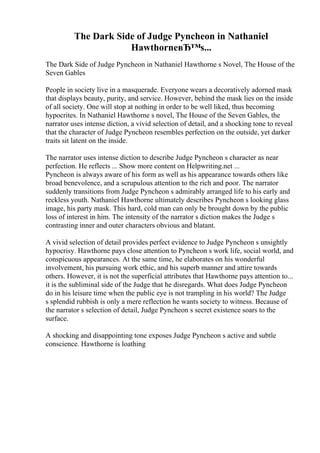The Dark Side of Judge Pyncheon in Nathaniel
HawthorneвЂ™s...
The Dark Side of Judge Pyncheon in Nathaniel Hawthorne s Novel, The House of the
Seven Gables
People in society live in a masquerade. Everyone wears a decoratively adorned mask
that displays beauty, purity, and service. However, behind the mask lies on the inside
of all society. One will stop at nothing in order to be well liked, thus becoming
hypocrites. In Nathaniel Hawthorne s novel, The House of the Seven Gables, the
narrator uses intense diction, a vivid selection of detail, and a shocking tone to reveal
that the character of Judge Pyncheon resembles perfection on the outside, yet darker
traits sit latent on the inside.
The narrator uses intense diction to describe Judge Pyncheon s character as near
perfection. He reflects ... Show more content on Helpwriting.net ...
Pyncheon is always aware of his form as well as his appearance towards others like
broad benevolence, and a scrupulous attention to the rich and poor. The narrator
suddenly transitions from Judge Pyncheon s admirably arranged life to his early and
reckless youth. Nathaniel Hawthorne ultimately describes Pyncheon s looking glass
image, his party mask. This hard, cold man can only be brought down by the public
loss of interest in him. The intensity of the narrator s diction makes the Judge s
contrasting inner and outer characters obvious and blatant.
A vivid selection of detail provides perfect evidence to Judge Pyncheon s unsightly
hypocrisy. Hawthorne pays close attention to Pyncheon s work life, social world, and
conspicuous appearances. At the same time, he elaborates on his wonderful
involvement, his pursuing work ethic, and his superb manner and attire towards
others. However, it is not the superficial attributes that Hawthorne pays attention to...
it is the subliminal side of the Judge that he disregards. What does Judge Pyncheon
do in his leisure time when the public eye is not trampling in his world? The Judge
s splendid rubbish is only a mere reflection he wants society to witness. Because of
the narrator s selection of detail, Judge Pyncheon s secret existence soars to the
surface.
A shocking and disappointing tone exposes Judge Pyncheon s active and subtle
conscience. Hawthorne is loathing
 