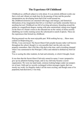The Experience Of Childhood
Childhood us a difficult subject to write about. It is an entirely different world, one
that is rich and vibrant yet made hazy by the passing of time and the peculiar
interpretation my developing brain had of the world around me.
My childhood memories are saturated with magic and intrigue, and fantastical
fabrications of my imagination that felt so vivid that I can hardly remember them as
anything but real. Childhood was full of exciting adventures; bounding around the
garden as a magnificent dragon, roaring with arms outstretched; sitting cross legged
on the floor of a friend s room as she educated me on the variety of aliens secretly
inhabiting our world; roaming across the schoolyard in search of ghosts. These are
the experiences that formed my childhood.
Playing pretend was the most enjoyable part. With nothing but my ... Show more
content on Helpwriting.net ...
Of this, I was convinced. The Secret Ghost Club actually became rather well known
throughout the school, though it is very possible that I am the only one who
properly remembers. But it felt like a big deal at the time, until everything changed
when I was summoned to the Principal s office and ordered to disband my beloved
club.
You re scaring the other students, he had said solemnly, to which I thought, Good.
It was then that the Secret Ghost Club truly earned its name; I wasn t prepared to
give up my phantom hunting troupe, and so my club truly became a secret
organization. We wore my hand made, ominous looking badges under our jumpers
(or at least, I did) and we secretly exchanged written messages (again, that was
mostly my work). Its illegality made it all the more exciting, and though some of its
popularity had died down, I was truly
 