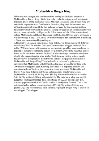 Mcdonalds vs Burger King
When she was younger, she could remember having her choice to either eat at
McDonald s or Burger King. At the time , she really did not pay much attention to
the menu prices or the nutritional value. Although McDonald s and Burger King are
two of the largest fast food franchises in the world, they have dollar menus and
different nutritional value. If she had a choice between the two popular fast food
restaurants which one would she choose? Basing her decision on the restaurants years
of experience, what she could get on the dollar menu, and the different nutritional
values. McDonald s and Burger Kingwere established in different years. McDonald s
was established in 1955. McDonald s was introduced in San Bernardino California by
... Show more content on Helpwriting.net ...
Additionally, McDonald s and Burger King both have a dollar menu with different
selections of food for a dollar. One out of the two offers a bigger sandwich for a
dollar. Will she choose which restaurant she wants to spend her money on based on
the size of the sandwich that she can get for a dollar? Are will she make her choice
based on the nutritional value of the food? When choosing a restaurant Americans
should take in consideration what kind of food, they are putting in their mouth.
Have you ever thought about the nutritional value of the popular menu items at
McDonald s and Burger King? They both offer a variety of popular menu
selections that. McDonald s sells 560 million big macs a year. Burger king sells
700 million whoppers a year. Knowing these facts it is important to know the
nutritional value of the food that many Americans love to eat. McDonald s and
Burger King have different nutritional values on their popular sandwiches
McDonald s is known for the Big Mac. The Big Mac nutritional value is calories
540, fat 29g, sodium 1,040mg and protein 25g. The calories in a big mac are 28
percent of your recommended daily value based on a 2,000 calorie a day diet.
Another popular sandwich McDonald s offers is the Quarter Pounder. This is the
nutritional value without cheese is calories 417, fat 20g. sodium 730 mg, and
protein 24g. The recommended daily value is 26 percent. Burger King is known for
the whopper. The whopper
 
