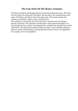 The Four Parts Of The Brain s Function
The brain accounts for all thought and movement that the body processes. The brain
not only allows for interaction with others, but also allows for communication with
others. The brain is divided in about four major parts. Those parts include: the
cerebrum, cerebellum, limbic system, and brain stem.
The cerebrum is responsible for most of the brain s functions and is the largest
portion of the brain. The cerebrum is divided into a right and left hemisphere. It is
also divided into four sections: the temporal lobe, occipital lobe, parietal lobe, and the
frontal lobe. The frontal lobe controls problem solving, creative thought, judgment,
behavior, smell, and personality. The parietal lobe focuses on how we comprehend.
For example, how we comprehend
 