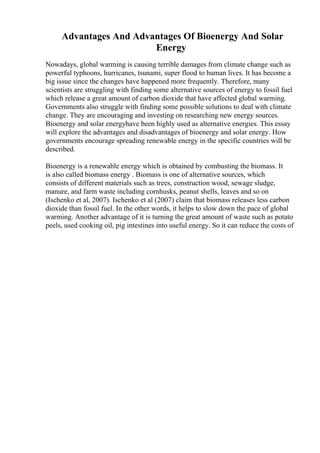 Advantages And Advantages Of Bioenergy And Solar
Energy
Nowadays, global warming is causing terrible damages from climate change such as
powerful typhoons, hurricanes, tsunami, super flood to human lives. It has become a
big issue since the changes have happened more frequently. Therefore, many
scientists are struggling with finding some alternative sources of energy to fossil fuel
which release a great amount of carbon dioxide that have affected global warming.
Governments also struggle with finding some possible solutions to deal with climate
change. They are encouraging and investing on researching new energy sources.
Bioenergy and solar energyhave been highly used as alternative energies. This essay
will explore the advantages and disadvantages of bioenergy and solar energy. How
governments encourage spreading renewable energy in the specific countries will be
described.
Bioenergy is a renewable energy which is obtained by combusting the biomass. It
is also called biomass energy . Biomass is one of alternative sources, which
consists of different materials such as trees, construction wood, sewage sludge,
manure, and farm waste including cornhusks, peanut shells, leaves and so on
(Ischenko et al, 2007). Ischenko et al (2007) claim that biomass releases less carbon
dioxide than fossil fuel. In the other words, it helps to slow down the pace of global
warming. Another advantage of it is turning the great amount of waste such as potato
peels, used cooking oil, pig intestines into useful energy. So it can reduce the costs of
 