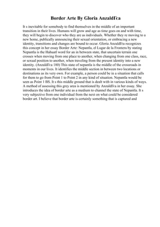 Border Arte By Gloria AnzaldГєa
It s inevitable for somebody to find themselves in the middle of an important
transition in their lives. Humans will grow and age as time goes on and with time,
they will begin to discover who they are as individuals. Whether they re moving to a
new home, publically announcing their sexual orientation, or embracing a new
identity, transitions and changes are bound to occur. Gloria AnzaldГєa recognizes
this concept in her essay Border Arte: Nepantla, el Lugar de la Frontera by stating
Nepantla is the Hahuatl word for an in between state, that uncertain terrain one
crosses when moving from one place to another, when changing from one class, race,
or sexual position to another, when traveling from the present identity into a new
identity. (AnzaldГєa 180) This state of nepantla is the middle of the crossroads in
moments in our lives. It identifies the middle section in between two locations or
destinations as its very own. For example, a person could be in a situation that calls
for them to go from Point 1 to Point 2 in any kind of situation. Nepantla would be
seen as Point 1 ВЅ. It s this middle ground that is dealt with in various kinds of ways.
A method of assessing this grey area is mentioned by AnzaldГєa in her essay. She
introduces the idea of border arte as a medium to channel the state of Nepantla. It s
very subjective from one individual from the next on what could be considered
border art. I believe that border arte is certainly something that is captured and
 