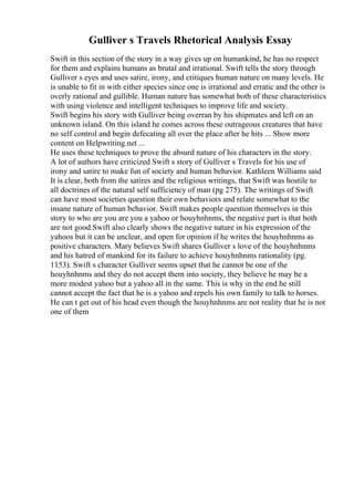 Gulliver s Travels Rhetorical Analysis Essay
Swift in this section of the story in a way gives up on humankind, he has no respect
for them and explains humans as brutal and irrational. Swift tells the story through
Gulliver s eyes and uses satire, irony, and critiques human nature on many levels. He
is unable to fit in with either species since one is irrational and erratic and the other is
overly rational and gullible. Human nature has somewhat both of these characteristics
with using violence and intelligent techniques to improve life and society.
Swift begins his story with Gulliver being overran by his shipmates and left on an
unknown island. On this island he comes across these outrageous creatures that have
no self control and begin defecating all over the place after he hits ... Show more
content on Helpwriting.net ...
He uses these techniques to prove the absurd nature of his characters in the story.
A lot of authors have criticized Swift s story of Gulliver s Travels for his use of
irony and satire to make fun of society and human behavior. Kathleen Williams said
It is clear, both from the satires and the religious writings, that Swift was hostile to
all doctrines of the natural self sufficiency of man (pg 275). The writings of Swift
can have most societies question their own behaviors and relate somewhat to the
insane nature of human behavior. Swift makes people question themselves in this
story to who are you are you a yahoo or houyhnhnms, the negative part is that both
are not good.Swift also clearly shows the negative nature in his expression of the
yahoos but it can be unclear, and open for opinion if he writes the houyhnhnms as
positive characters. Mary believes Swift shares Gulliver s love of the houyhnhnms
and his hatred of mankind for its failure to achieve houyhnhnms rationality (pg.
1153). Swift s character Gulliver seems upset that he cannot be one of the
houyhnhnms and they do not accept them into society, they believe he may be a
more modest yahoo but a yahoo all in the same. This is why in the end he still
cannot accept the fact that he is a yahoo and repels his own family to talk to horses.
He can t get out of his head even though the houyhnhnms are not reality that he is not
one of them
 