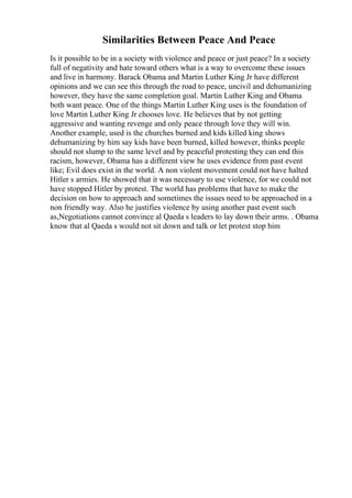 Similarities Between Peace And Peace
Is it possible to be in a society with violence and peace or just peace? In a society
full of negativity and hate toward others what is a way to overcome these issues
and live in harmony. Barack Obama and Martin Luther King Jr have different
opinions and we can see this through the road to peace, uncivil and dehumanizing
however, they have the same completion goal. Martin Luther King and Obama
both want peace. One of the things Martin Luther King uses is the foundation of
love Martin Luther King Jr chooses love. He believes that by not getting
aggressive and wanting revenge and only peace through love they will win.
Another example, used is the churches burned and kids killed king shows
dehumanizing by him say kids have been burned, killed however, thinks people
should not slump to the same level and by peaceful protesting they can end this
racism, however, Obama has a different view he uses evidence from past event
like; Evil does exist in the world. A non violent movement could not have halted
Hitler s armies. He showed that it was necessary to use violence, for we could not
have stopped Hitler by protest. The world has problems that have to make the
decision on how to approach and sometimes the issues need to be approached in a
non friendly way. Also he justifies violence by using another past event such
as,Negotiations cannot convince al Qaeda s leaders to lay down their arms. . Obama
know that al Qaeda s would not sit down and talk or let protest stop him
 