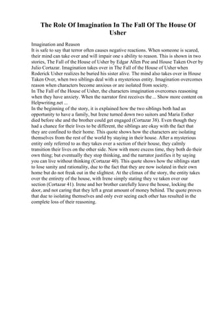 The Role Of Imagination In The Fall Of The House Of
Usher
Imagination and Reason
It is safe to say that terror often causes negative reactions. When someone is scared,
their mind can take over and will impair one s ability to reason. This is shown in two
stories, The Fall of the House of Usher by Edgar Allen Poe and House Taken Over by
Julio Cortazar. Imagination takes over in The Fall of the House of Usher when
Roderick Usher realizes he buried his sister alive. The mind also takes over in House
Taken Over, when two siblings deal with a mysterious entity. Imagination overcomes
reason when characters become anxious or are isolated from society.
In The Fall of the House of Usher, the characters imagination overcomes reasoning
when they have anxiety. When the narrator first receives the... Show more content on
Helpwriting.net ...
In the beginning of the story, it is explained how the two siblings both had an
opportunity to have a family, but Irene turned down two suitors and Maria Esther
died before she and the brother could get engaged (Cortazar 38). Even though they
had a chance for their lives to be different, the siblings are okay with the fact that
they are confined to their home. This quote shows how the characters are isolating
themselves from the rest of the world by staying in their house. After a mysterious
entity only referred to as they takes over a section of their house, they calmly
transition their lives on the other side. Now with more excess time, they both do their
own thing; but eventually they stop thinking, and the narrator justifies it by saying
you can live without thinking (Cortazar 40). This quote shows how the siblings start
to lose sanity and rationality, due to the fact that they are now isolated in their own
home but do not freak out in the slightest. At the climax of the story, the entity takes
over the entirety of the house, with Irene simply stating they ve taken over our
section (Cortazar 41). Irene and her brother carefully leave the house, locking the
door, and not caring that they left a great amount of money behind. The quote proves
that due to isolating themselves and only ever seeing each other has resulted in the
complete loss of their reasoning.
 