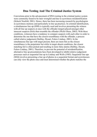 Dna Testing And The Criminal Justice System
Convictions prior to the advancement of DNA testing in the criminal justice system
were commonly found to be later wrongful and due to eyewitness misidentification
(Scheck Neufeld, 2001). Hence, there has been increasing research by psychologists
in eyewitness memory and particularly in line up practices. In criminal identification,
a simultaneous line up (SIM) is typically used and involves presenting the witness
with all line up suspects at once with the offender (target) placed amongst other
innocent suspects (foils) that resemble the offender (Wells Olsen, 2003). With these
conditions, witnesses have a tendency to compare suspects with each other in order to
determine the one that have the closest resemblance with the offender, a process
called relative judgement (Steblay, Dysart, Fulero Lindsay, 2001). In the
simultaneous line ups with target present, there are more hits as the closest
resemblance is the perpetrator but while in target absent conditions, the closest
matching foil is often picked and resulting in more false alarms (Steblay, Dysart,
Fulero Lindsay, 2001). Therefore, to prevent the potential of misidentification,
alternative line up presentations have been developed to inhibit relative judgement
processes such as sequential line up in Lindsay and Wells (1985). Sequential line ups
(SEQ) involves presenting a line up of photos in a sequential format and eyewitnesses
can only view the photo once and must determined whether the photo matches the
 