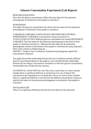 Glucose Concentation Experiment (Lab Report)
RESEARCH QUESTION
How does the glucose concentration effects the time taken for the potassium
permanganate to decolourise from purple to colourless ?
HYPOTHESIS
The higher the glucose concentration the shorter the time taken for the potassium
permanganate to decolourise from purple to colourless.
VARIABLES VARIABLE| UNITS| RANGE| METHOD FOR CONTROL|
INDEPENDENT VARIABLE Concentration of glucosesolution| %|
5%10%15%20%25%30%| Different glucose concentration are tested| DEPENDENT
VARIABLE The time taken for the potassium permanganateto decolourise from
purple to colourless| second (s) | | Measure the time taken for the potassium
permanganate solution to decolourise from purple to colourless by using stopwatch ...
Show more content on Helpwriting.net ...
GRAPH 2 : Graph of rate of reduction of potassium permanganate against the
concentration of glucose
The graph showed the relationship between the rate of reduction and the different
glucose concentration.Based on the graph we can conclude that the relationship
between the two things is the positive correlation as when the glucose concentration
increased,the rate of reduction also increase.
STATISTICAL ANALYSIS The t test The t test is used when we want to decide
whether there is significant different or not between two sets of data.In this
case,based on the experiment,we are doing the t test as we want to know whether
there is a significant different or not between the different concentration of glucose
and the time taken for the potassium permanganate to decolourise from purple to
colourless.
Null hypothesis,H0
There is no significant difference between the time taken for the potassium
 