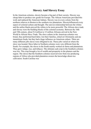 Slavery And Slavery Essay
In the American colonies, slavery became a big part of their society. Slavery was
cheap labor to produce raw goods for Europe. The African Americans provided this
work and replaced the American Indians. Slavery was in every colony from the
northern wharves in Boston to the southern rice plantations. Slaveryinfluenced every
aspect of colonial culture and thought. The uneven relationship between the whites
and the unfree blacks proved the whites to be more powerful. The African slave trade
and slavery were the building blocks of the colonial economy. Between the 16th
and 19th century, about 9.4 million to 12 million Africans arrived in the New
World in African Slave Trade. The slave culture in the American colonies was
brutal, they performed hard labor, lost their families, relied on Christianity and ate
innutritious foods, but they had a huge influence on American culture. There are
many different jobs slaves were obligated to do. These jobs varied on where the
slave was located. Slave labor in Northern colonies were very different from the
South. For example, the slaves in the South mainly worked on farms and plantations.
They grew indigo, rice, and tobacco. The ultimate cash crop in the Southern colonies
was rice. This crop brought a lot of wealth and prosperity to the planters and the
region. The slaves that the Southern colonies received were from rice producing
regions of Africa who provided plantation owners the knowledge about rice
cultivation. South Carolina was
 