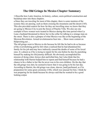 The Old Gringo In Mexico Chapter Summary
1.Describe how Latin America, its history, culture, socio political construction and
backdrop enter into these chapters.
a.Since they are traveling for most of this chapter, there is some mention of the
scenery they are passing, such as them crossing the mountains and the desert (145).
This also provided context for how far they are travelling since we know that they
are going to Mexico City to join the forces of Pancho Villa. We also see one
example of how women were treated in Mexico during this time period when La
Luna s husband threatened to throw her in the cellar for talking to a strange man on
the street. There is also a glimpse of what Mexico was like at the beginning of the
Mexican Revolution. Armed revolutionaries bust into ... Show more content on
Helpwriting.net ...
The old gringo went to Mexico to die because he felt like he had to do so because
of the overwhelming guilt he felt when a realized that he had abandoned his
family for his job and may have indirectly caused the deaths of some of his loved
ones. It s almost as if he is trying to repent for his sins before he dies by punishing
himself by making his life/journey difficult. He obviously accomplished his
mission of dying when Arroyo shot and killed him, but I also think that his
relationship with Harriet helped him to repent and find himself because he had a
chance to be a father to her like he never was to his own children. On the day that
the old gringo was shot, he seemed to know that it was going to be his last day.
According to Harriet, the old gringo was clean, shaven, [and] perfumed, as if in
preparation for some great ceremony (144), which was unusual for him. I think he
was preparing for his death because he always said that he wanted to be a good
looking corpse
 