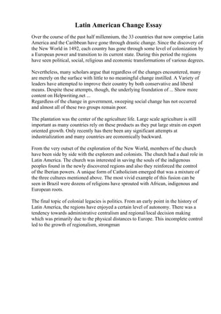 Latin American Change Essay
Over the course of the past half millennium, the 33 countries that now comprise Latin
America and the Caribbean have gone through drastic change. Since the discovery of
the New World in 1492, each country has gone through some level of colonization by
a European power and transition to its current state. During this period the regions
have seen political, social, religious and economic transformations of various degrees.
Nevertheless, many scholars argue that regardless of the changes encountered, many
are merely on the surface with little to no meaningful change instilled. A Variety of
leaders have attempted to improve their country by both conservative and liberal
means. Despite these attempts, though, the underlying foundation of ... Show more
content on Helpwriting.net ...
Regardless of the change in government, sweeping social change has not occurred
and almost all of these two groups remain poor.
The plantation was the center of the agriculture life. Large scale agriculture is still
important as many countries rely on these products as they put large strain on export
oriented growth. Only recently has there been any significant attempts at
industrialization and many countries are economically backward.
From the very outset of the exploration of the New World, members of the church
have been side by side with the explorers and colonists. The church had a dual role in
Latin America. The church was interested in saving the souls of the indigenous
peoples found in the newly discovered regions and also they reinforced the control
of the Iberian powers. A unique form of Catholicism emerged that was a mixture of
the three cultures mentioned above. The most vivid example of this fusion can be
seen in Brazil were dozens of religions have sprouted with African, indigenous and
European roots.
The final topic of colonial legacies is politics. From an early point in the history of
Latin America, the regions have enjoyed a certain level of autonomy. There was a
tendency towards administrative centralism and regional/local decision making
which was primarily due to the physical distances to Europe. This incomplete control
led to the growth of regionalism, strongman
 