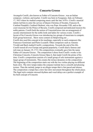 Concerto Grosso
Arcangelo Corelli, also known as Father of Concerto Grosso , was an Italian
composer, violinist, and teacher. Corelli was born in Fusignano, Italy on February
17, 1653 where he studied composing music until the late 1670 s. Corelli s musical
talents led him to enter the service of Queen Christina of Sweden, Franceso II,
Cardinal Pamphili, Cardinal Ottoboni, who was Pope Alexander VIII, and as the
court musician for the Prince of Bavaria. Corelli composed and dedicated musicto his
noble patrons. Corelli built the notion of ConcertoGrosso into an arrangement of
secular entertainment for the noble lords and ladies for various events. Corelli s
layout of his Concerto Grosso was introducing two groups of musicians to compete.
Each group bestowed... Show more content on Helpwriting.net ...
Corelli also used this concept in his teachings; especially to such composers like
Francesco Geminiani and Pietro Locatelli. Other composers such as Antonio
Vivaldi and Bach studied Corelli s compositions. Towards the end of his life,
Corelli toured all over Europe and gained popularity. Corelli died a famous and
rich man on January 19, 1713. His compositions eventually gave him the name
Father of Concerto Grosso . The composition I chose from Corelli s works is his
Christmas Concerto, Concerto Grosso Opus 6, that made Corelli the prime of his
time. Corelli s composition consists of a small group of solo instruments against a
larger group of instruments. This creates the terrace dynamics in the composition.
The beginning of the composition starts out with the two violins playing on different
beats slow. The slow tempo makes the conjunct melody have a smooth and pleasing
texture. Then the melody jumps to an allegro tempo that is fast paced and intense.
The composition s tempo has a slow fast slow movement throughout the whole piece.
The fugal style contains stressed rhythms and vocal delays are a perfect example of
his built concept of Concerto
 
