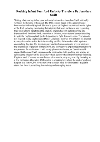 Rocking Infant Poor And Unlucky Travelers By Jonathon
Swift
Writing of devouring infant poor and unlucky travelers, Jonathon Swift satirically
writes of the tyranny of England. The 18th century began with a great struggle
between Ireland and England. The world power of England encroached on the rights
of the Irish including monitoring their right to their own parliament and regulating
their trade clearly benefitting the English. Englandhad left Irelandstarving and
impoverished. Jonathon Swift, an author at the time, wrote several essays intending
to spite the English and call the Irish to action to fight this oppression. The Irish did
not respond. Terry Eagleton and Daniel Coleman s theories prove that in his attempt
to move Ireland to action Swift in actuality pacified their need to rebel again the
encroaching English. His literature provided the humanization to prevent violence,
the information to prevent further action, and the vicarious experiences that fulfilled
the peasants for retribution. It will be my pleasure to discuss, as Derrida would
argue, that because Swift s essays can be centered on both sparking and abating an
uprising the structure of the essays have been destroyed and therewith their meaning.
Eagleton said, If masses are not thrown a few novels, they may react by throwing up
a few barricades. (Eagleton 45) Eagleton is speaking here about the start of studying
English as a subject, but would not Swift s essays have the same effect? Eagleton
states that there is something humanizing and assuaging about
 