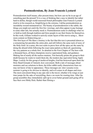 Postmodernism, By Jean Francois Lyotard
Postmodernism itself means, after present times, but how can we be in an age of
something past the present? It is a way of thinking that s easy to identify but rather
hard to define, though world renowned french philosopher Jean Francois Lyotard
tried to in his research as, Simplifying to the extreme, I define postmodernism as
incredulity toward metanarratives. The beauty of postmodernism is the subtle, the
things you might not catch the first few viewings, and often appear to pay homage
to some older tale, but actually mock it. Postmodernism seeks to challenge what we
ve held as truth through tradition and force people to use their brains for themselves.
In this work, Gilliam worked to actively create layers of this movie using a... Show
more content on Helpwriting.net ...
This first layer of The Hero s Journey is the fact that this text is presented almost as
a remastering but parodies the entire plot, and still follows the same style of story of
the Holy Grail. In a sense, this text seeks to prove how all the epics are the same by
doing the absurd while following the exact same pattern as them all, questioning
the very patterns as a whole first. As detailed in the First Chapter of The hero with
a thousand faces, all these champions receive supernatural help, and guidance.
Making fun of nearly all the useless mentors, Tim basically points the group to their
death because he wants to watch them die, the modern day equivalent being Apple
Maps. Luckily for this group of medieval knights, God has bestowed upon them the
Holy Hand Grenade of Antioch, how convenient. Both a tale of messages about
monsters and our solutions to them, the killer rabbit really characterizes fears we
may not know of due to appearance. These messages are: don t assume every
monster is going to be obvious to identify, and evil comes in all shapes and sizes.
The most convenient thing in any epic tale is the travel, whether it be wings or just
time jumps for the sake of storytelling, there s no room for wasting time. After the
group assembles they immediately split up to cover better ground each going off to
face their own Moby Dick. Rather than filming a
 