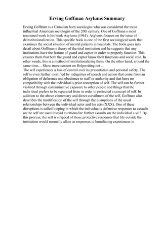 Erving Goffman Asylums Summary
Erving Goffman is a Canadian born sociologist who was considered the most
influential American sociologist of the 20th century. One of Goffman s most
renowned work is his book Asylums (1961). Asylums focuses on the issue of
deinstitutionalization. This specific book is one of the first sociological work that
examines the social situation of mental patients in hospitals. The book goes into
detail about Goffman s theory of the total institution and he suggests that any
institutions have the feature of guard and captor in order to properly function. This
ensures them that both the guard and captor know their functions and social role. In
other words, this is a method of institutionalizing them. On the other hand, around the
same time,... Show more content on Helpwriting.net ...
The self experiences a loss of control over its presentation and personal safety. The
self is even further mortified by indignities of speech and action that come from an
obligation of deference and obedience to staff or authority and that have no
compatibility with the individual s prior conception of self. The self can be further
violated through contaminative exposure to other people and things that the
individual prefers to be separated from in order to protected a concept of self. In
addition to the above elementary and direct curtailment of the self, Goffman also
describes the mortification of the self through the disruptions of the usual
relationships between the individual actor and his acts (XXX). One of these
disruptions is called looping in which the individual s defensive responses to assaults
on the self are used instead to rationalize further assaults on the individual s self. By
this process, the self is stripped of those protective responses that life outside the
institution would normally allow as responses to humiliating experiences in
 