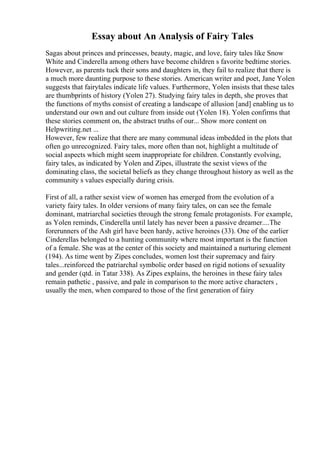 Essay about An Analysis of Fairy Tales
Sagas about princes and princesses, beauty, magic, and love, fairy tales like Snow
White and Cinderella among others have become children s favorite bedtime stories.
However, as parents tuck their sons and daughters in, they fail to realize that there is
a much more daunting purpose to these stories. American writer and poet, Jane Yolen
suggests that fairytales indicate life values. Furthermore, Yolen insists that these tales
are thumbprints of history (Yolen 27). Studying fairy tales in depth, she proves that
the functions of myths consist of creating a landscape of allusion [and] enabling us to
understand our own and out culture from inside out (Yolen 18). Yolen confirms that
these stories comment on, the abstract truths of our... Show more content on
Helpwriting.net ...
However, few realize that there are many communal ideas imbedded in the plots that
often go unrecognized. Fairy tales, more often than not, highlight a multitude of
social aspects which might seem inappropriate for children. Constantly evolving,
fairy tales, as indicated by Yolen and Zipes, illustrate the sexist views of the
dominating class, the societal beliefs as they change throughout history as well as the
community s values especially during crisis.
First of all, a rather sexist view of women has emerged from the evolution of a
variety fairy tales. In older versions of many fairy tales, on can see the female
dominant, matriarchal societies through the strong female protagonists. For example,
as Yolen reminds, Cinderella until lately has never been a passive dreamer....The
forerunners of the Ash girl have been hardy, active heroines (33). One of the earlier
Cinderellas belonged to a hunting community where most important is the function
of a female. She was at the center of this society and maintained a nurturing element
(194). As time went by Zipes concludes, women lost their supremacy and fairy
tales...reinforced the patriarchal symbolic order based on rigid notions of sexuality
and gender (qtd. in Tatar 338). As Zipes explains, the heroines in these fairy tales
remain pathetic , passive, and pale in comparison to the more active characters ,
usually the men, when compared to those of the first generation of fairy
 