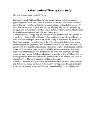 Animal Assisted Therapy Case Study
Meeting Belou Animal Assisted Therapy
Earlier this month, Will and I had the pleasure of meeting with Annemarie, a
psychologist at Neaves and Menne in Adelaide, to discusss the concept of animal
assisted therapy . We know that somehow, animals can be hugely therapeutic. We
form bonds with them. Playing with our dog, sleeping with the cat, and from my
own personal experience I noticed as a child that my Father would visit the horse if
he needed to destress at the end of a long day at work.
Anne marie uses a therapy dog, a beautiful well natured labrodoar who greeted us
with slobbery hellos and friendliness, before smelling us, and taking a liking to my
chair to which he jumped up on at sat before falling asleep behind me. Beluo the
huge sleeping puppy behind me sits in the office daily, contributing to an animal
assisted approach to psychotherapy. Annemarie explains that sometimes Belou sits
quietly with little client interaction, and other times he plays a role in gaining trust
between clients and therapist, as well as a bridge of communication. Annemarie
showed us some videos of how mindfulness can work with Belou and children
within therapy can you feel Belou s heartrate , whats the softest of Belou s fur? can
we be quiet with Belou and notice what he smells like, what he feels like, what he
sounds like? . ... Show more content on Helpwriting.net ...
A number of studies have proven that animal assisted therapies can reduce anxiety
and depression, reduce loneliness in the elderly, provide an inviting environment
within the therapeutic setting and increase rapport building between client and
 