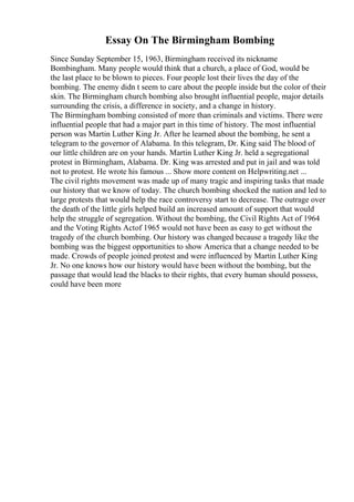 Essay On The Birmingham Bombing
Since Sunday September 15, 1963, Birmingham received its nickname
Bombingham. Many people would think that a church, a place of God, would be
the last place to be blown to pieces. Four people lost their lives the day of the
bombing. The enemy didn t seem to care about the people inside but the color of their
skin. The Birmingham church bombing also brought influential people, major details
surrounding the crisis, a difference in society, and a change in history.
The Birmingham bombing consisted of more than criminals and victims. There were
influential people that had a major part in this time of history. The most influential
person was Martin Luther King Jr. After he learned about the bombing, he sent a
telegram to the governor of Alabama. In this telegram, Dr. King said The blood of
our little children are on your hands. Martin Luther King Jr. held a segregational
protest in Birmingham, Alabama. Dr. King was arrested and put in jail and was told
not to protest. He wrote his famous ... Show more content on Helpwriting.net ...
The civil rights movement was made up of many tragic and inspiring tasks that made
our history that we know of today. The church bombing shocked the nation and led to
large protests that would help the race controversy start to decrease. The outrage over
the death of the little girls helped build an increased amount of support that would
help the struggle of segregation. Without the bombing, the Civil Rights Act of 1964
and the Voting Rights Actof 1965 would not have been as easy to get without the
tragedy of the church bombing. Our history was changed because a tragedy like the
bombing was the biggest opportunities to show America that a change needed to be
made. Crowds of people joined protest and were influenced by Martin Luther King
Jr. No one knows how our history would have been without the bombing, but the
passage that would lead the blacks to their rights, that every human should possess,
could have been more
 