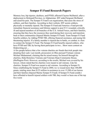 Semper Fi Fund Research Papers
Memory loss, hip injuries, deafness, and PTSD, affected Clayton McDaniel, after a
deployment to Helmand Province, in Afghanistan. SFF aided Sergeant McDaniel
and eased his pain. The Semper Fi Fund is an organization, that eases the stress of
soldiers, and their families. According to their website, SFF assists soldiers,
physically or mentally injured; The Semper Fi Fund and America s Fund provide
immediate financial assistance and lifetime support to post 9/11 wounded, critically
ill and injured members of all branches of the U.S. Armed Forces, and their families,
ensuring that they have the resources they need during their recovery and transition
back to their communities (Injured Marine Semper Fi Fund). Team Semper Fi Fund
benefits soldiers, by ridding PTSD TBI, offering financial assistance, and easing life
threatening injuries. If a family member is injured due to battle, or combat; it s best
to contact the Semper Fi Fund. The Semper Fi Fund benefits injured soldiers, who
have PTSD and TBI, by having them participate in two... Show more content on
Helpwriting.net ...
A few people believe that a few veteran charities are frauds that trick people into
donating their cash. Last month, prosecutors in Ohio pursued Vietnam veteran
Michael Muhammad, claiming that he raised money for himself through his
charities, Help Homeless Veterans and Veterans Hope Community House,
(Huffington Post). However, according to the results, Michael was covered by his
lawyer, whom stated that his charities were meant to aid veterans. Like his
charities, Semper Fi Fund was meant to aid veterans. According to Semper Fi,
Since establishing the Semper Fi Fund in 2004, we ve issued more than 108,000
grants, totaling more than $122 million in assistance to over 15,500 of our heroes
and their families (Injured Marine Semper Fi Fund). If Semper Fi Fund couldn t
have afforded to benefit injured soldiers with TBI, they would ve been one of the top
five worst
 