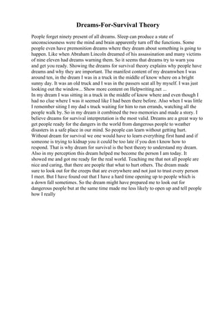 Dreams-For-Survival Theory
People forget ninety present of all dreams. Sleep can produce a state of
unconsciousness were the mind and brain apparently turn off the functions. Some
people even have premonition dreams where they dream about something is going to
happen. Like when Abraham Lincoln dreamed of his assassination and many victims
of nine eleven had dreams warning them. So it seems that dreams try to warn you
and get you ready. Showing the dreams for survival theory explains why people have
dreams and why they are important. The manifest content of my dreamwhen I was
around ten, in the dream I was in a truck in the middle of know where on a bright
sunny day. It was an old truck and I was in the passers seat all by myself. I was just
looking out the window... Show more content on Helpwriting.net ...
In my dream I was sitting in a truck in the middle of know where and even though I
had no clue where I was it seemed like I had been there before. Also when I was little
I remember siting I my dad s truck waiting for him to run errands, watching all the
people walk by. So in my dream it combined the two memories and made a story. I
believe dreams for survival interpretation is the most valid. Dreams are a great way to
get people ready for the dangers in the world from dangerous people to weather
disasters in a safe place in our mind. So people can learn without getting hurt.
Without dream for survival we one would have to learn everything first hand and if
someone is trying to kidnap you it could be too late if you don t know how to
respond. That is why dream for survival is the best theory to understand my dream.
Also in my perception this dream helped me become the person I am today. It
showed me and got me ready for the real world. Teaching me that not all people are
nice and caring, that there are people that what to hurt others. The dream made
sure to look out for the creeps that are everywhere and not just to trust every person
I meet. But I have found out that I have a hard time opening up to people which is
a down fall sometimes. So the dream might have prepared me to look out for
dangerous people but at the same time made me less likely to open up and tell people
how I really
 