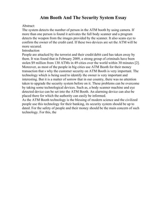 Atm Booth And The Security System Essay
Abstract:
The system detects the number of person in the ATM booth by using camera. If
more than one person is found it activates the full body scanner and a program
detects the weapon from the images provided by the scanner. It also scans eye to
confirm the owner of the credit card. If these two devices are set the ATM will be
more secured.
Introduction
People are attacked by the terrorist and their credit/debit card has taken away by
them. It was found that in February 2009, a strong group of criminals have been
stolen $9 million from 130 ATMs in 49 cities over the world within 30 minutes [2].
Moreover, as most of the people in big cities use ATM Booth for their money
transaction that s why the customer security on ATM Booth is very important. The
technology which is being used to identify the owner is very important and
interesting. But it is a matter of sorrow that in our country, there was no attention
taken to upgrade the security system before on it. These problems can be overcome
by taking some technological devices. Such as, a body scanner machine and eye
detected device can be set into the ATM Booth. An alarming device can also be
placed there for which the authority can easily be informed.
As the ATM Booth technology is the blessing of modern science and the civilized
people use this technology for their banking, its security system should be up to
dated. For the safety of people and their money should be the main concern of such
technology. For this, the
 