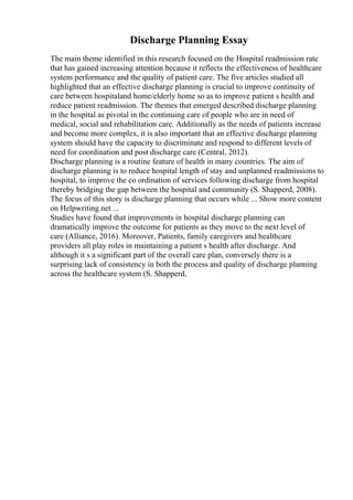 Discharge Planning Essay
The main theme identified in this research focused on the Hospital readmission rate
that has gained increasing attention because it reflects the effectiveness of healthcare
system performance and the quality of patient care. The five articles studied all
highlighted that an effective discharge planning is crucial to improve continuity of
care between hospitaland home/elderly home so as to improve patient s health and
reduce patient readmission. The themes that emerged described discharge planning
in the hospital as pivotal in the continuing care of people who are in need of
medical, social and rehabilitation care. Additionally as the needs of patients increase
and become more complex, it is also important that an effective discharge planning
system should have the capacity to discriminate and respond to different levels of
need for coordination and post discharge care (Central, 2012).
Discharge planning is a routine feature of health in many countries. The aim of
discharge planning is to reduce hospital length of stay and unplanned readmissions to
hospital, to improve the co ordination of services following discharge from hospital
thereby bridging the gap between the hospital and community (S. Shapperd, 2008).
The focus of this story is discharge planning that occurs while ... Show more content
on Helpwriting.net ...
Studies have found that improvements in hospital discharge planning can
dramatically improve the outcome for patients as they move to the next level of
care (Alliance, 2016). Moreover, Patients, family caregivers and healthcare
providers all play roles in maintaining a patient s health after discharge. And
although it s a significant part of the overall care plan, conversely there is a
surprising lack of consistency in both the process and quality of discharge planning
across the healthcare system (S. Shapperd,
 
