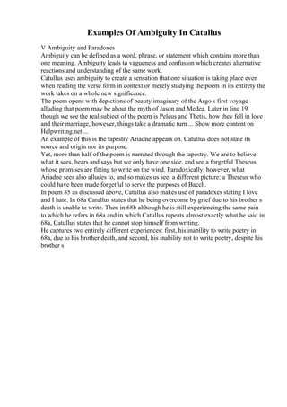 Examples Of Ambiguity In Catullus
V Ambiguity and Paradoxes
Ambiguity can be defined as a word, phrase, or statement which contains more than
one meaning. Ambiguity leads to vagueness and confusion which creates alternative
reactions and understanding of the same work.
Catullus uses ambiguity to create a sensation that one situation is taking place even
when reading the verse form in context or merely studying the poem in its entirety the
work takes on a whole new significance.
The poem opens with depictions of beauty imaginary of the Argo s first voyage
alluding that poem may be about the myth of Jason and Medea. Later in line 19
though we see the real subject of the poem is Peleus and Thetis, how they fell in love
and their marriage, however, things take a dramatic turn ... Show more content on
Helpwriting.net ...
An example of this is the tapestry Ariadne appears on. Catullus does not state its
source and origin nor its purpose.
Yet, more than half of the poem is narrated through the tapestry. We are to believe
what it sees, hears and says but we only have one side, and see a forgetful Theseus
whose promises are fitting to write on the wind. Paradoxically, however, what
Ariadne sees also alludes to, and so makes us see, a different picture: a Theseus who
could have been made forgetful to serve the purposes of Bacch.
In poem 85 as discussed above, Catullus also makes use of paradoxes stating I love
and I hate. In 68a Catullus states that he being overcome by grief due to his brother s
death is unable to write. Then in 68b although he is still experiencing the same pain
to which he refers in 68a and in which Catullus repeats almost exactly what he said in
68a, Catullus states that he cannot stop himself from writing.
He captures two entirely different experiences: first, his inability to write poetry in
68a, due to his brother death, and second, his inability not to write poetry, despite his
brother s
 