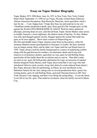Essay on Tupac Shakur Biography
Tupac Shakur 1971 1996 Born: June 16, 1971 in New York, New York, United
States Died: September 13, 1996 in Las Vegas, Nevada, United States Ethnicity:
African American Occupation: Rap Musician, Musician, Actor quot;Don t shed a
tear for me ... / I ain t happy here / I hope they bury me and send me to my rest
/ Headlines readin murdered to death. quot; from quot;If I Die Tonight quot; on Me
against the World (1995) BIOGRAPHICAL ESSAY With his tattoo splattered
physique, piercing deep set eyes, and shaved head, Tupac Amaru Shakur came across
as middle America s worst nightmare, the darkest strain of hip hop. To fans, Shakur
was only quot;thuggin against society, thuggin against the system that made me,
quot; as he once rapped.... Show more content on Helpwriting.net ...
His first and middle name (Tupac Amaru) come from an Inca prince, while his
surname (Shakur) means quot;thankful to God quot; in Arabic. By then, Garland
was no longer seeing Afeni, and he didn t see Tupac until his son filmed Juice in
1992. Tupac always cited his family background as a source of underlying conflict
along with the gap between his mother s revolutionary ideals and living with
relatives or in homeless shelters. quot;Here we was, quot; he told Rolling Stone,
quot;kickin all this [talk] about the revolution and we starvin . That didn t make
no sense to me. quot; He held greater admiration for Legs, an associate of reputed
Harlem druglord Nicky Barnes, until Tupac discovered that it was Legs who had
introduced Afeni to crack cocaine. (Legs later died of a crack induced heart attack.)
But Tupac showed a flair for performing; at fifteen, he won enrollment to the
Baltimore School for the Arts, taking roles in several productions there. quot;I was
writing poetry, quot; he told Rolling Stone, quot;and I became known as MC New
York, because I was rapping, and then I was doing the acting thing.... It was the freest
I ever felt in my life. quot; That ended at seventeen, when his family moved to Marin
City,
 
